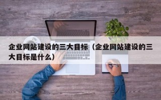 企业网站建设的三大目标（企业网站建设的三大目标是什么）