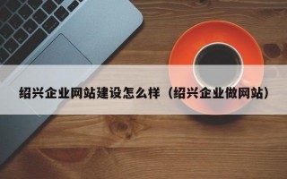 绍兴企业网站建设怎么样（绍兴企业做网站）