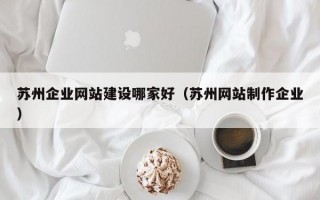 苏州企业网站建设哪家好（苏州网站制作企业）