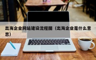 出海企业网站建设流程图（出海企业是什么意思）