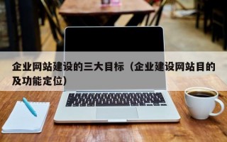 企业网站建设的三大目标（企业建设网站目的及功能定位）